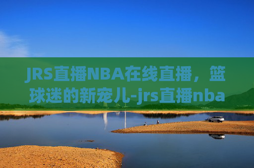 JRS直播NBA在线直播，篮球迷的新宠儿-jrs直播nba在线直播回放快船