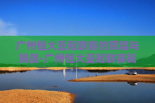 广州恒大亚冠联赛的辉煌与挑战-广州恒大亚冠联赛视频