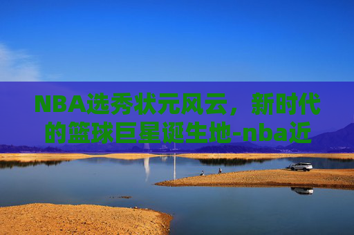NBA选秀状元风云，新时代的篮球巨星诞生地-nba近几年选秀状元有哪些