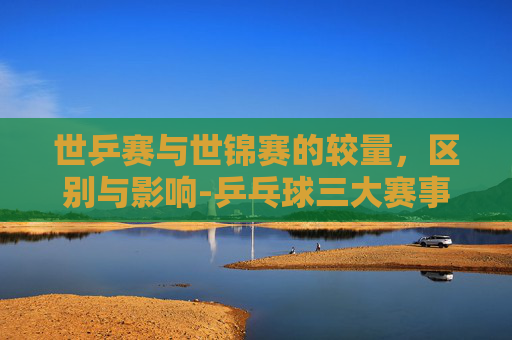 世乒赛与世锦赛的较量，区别与影响-乒乓球三大赛事哪个含金量高