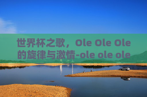 世界杯之歌，Ole Ole Ole的旋律与激情-ole ole ole 世界杯歌舞蹈