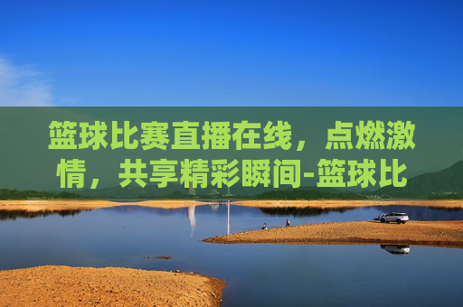 篮球比赛直播在线，点燃激情，共享精彩瞬间-篮球比赛直播在线观看柠檬直播