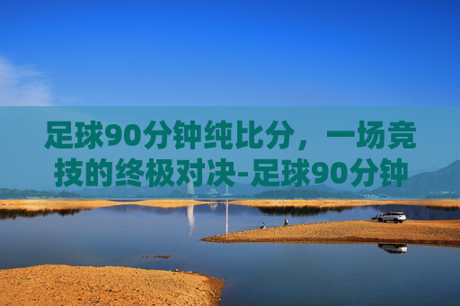 足球90分钟纯比分，一场竞技的终极对决-足球90分钟纯比分多少钱