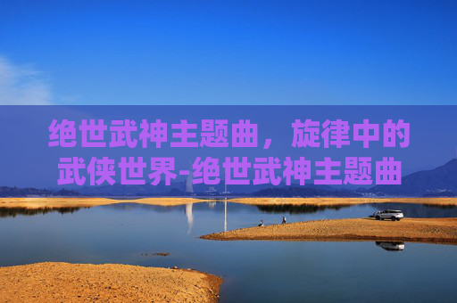 绝世武神主题曲，旋律中的武侠世界-绝世武神主题曲叫什么