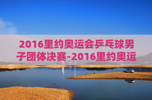 2016里约奥运会乒乓球男子团体决赛-2016里约奥运会乒乓球男团决赛2