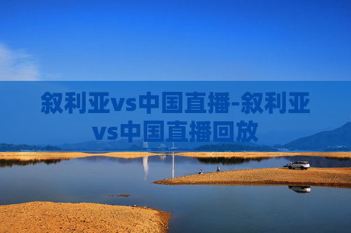 叙利亚vs中国直播-叙利亚vs中国直播回放