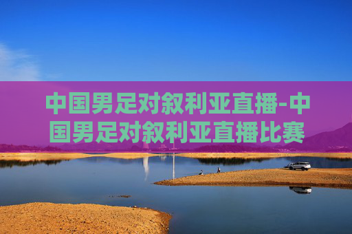 中国男足对叙利亚直播-中国男足对叙利亚直播比赛