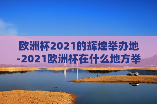 欧洲杯2021的辉煌举办地-2021欧洲杯在什么地方举办