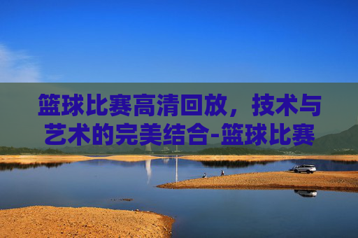 篮球比赛高清回放，技术与艺术的完美结合-篮球比赛高清回放免费观看