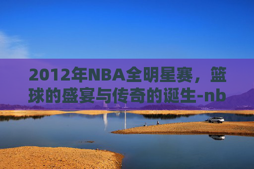 2012年NBA全明星赛，篮球的盛宴与传奇的诞生-nba2k全明星