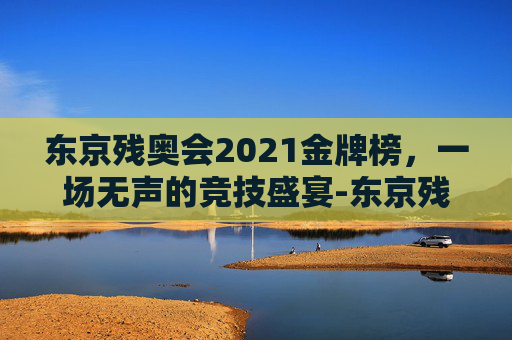 东京残奥会2021金牌榜，一场无声的竞技盛宴-东京残奥会2021金牌榜单