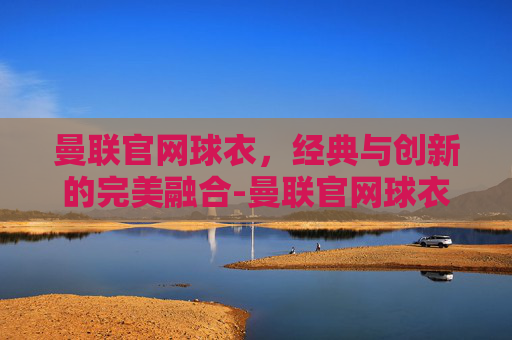 曼联官网球衣，经典与创新的完美融合-曼联官网球衣价格