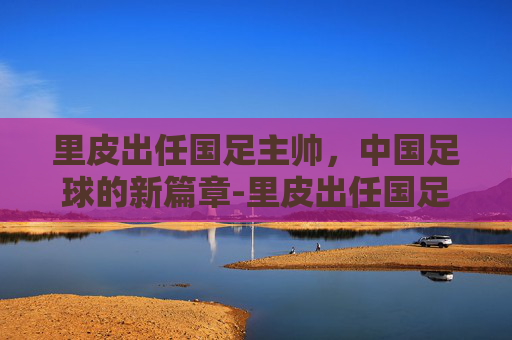 里皮出任国足主帅，中国足球的新篇章-里皮出任国足主帅最精辟评论