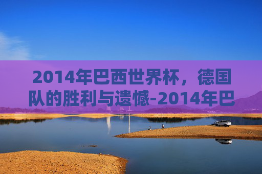 2014年巴西世界杯，德国队的胜利与遗憾-2014年巴西世界杯德国vs巴西
