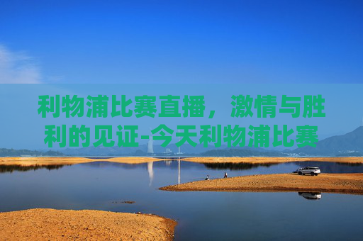 利物浦比赛直播，激情与胜利的见证-今天利物浦比赛直播在哪看