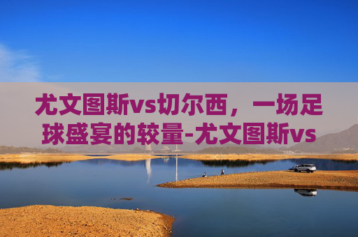 尤文图斯vs切尔西，一场足球盛宴的较量-尤文图斯vs切尔西比分预测