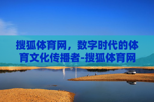 搜狐体育网，数字时代的体育文化传播者-搜狐体育网首页