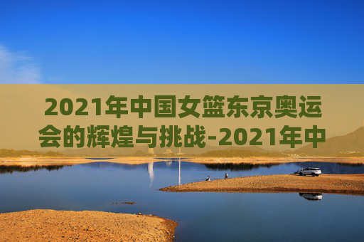 2021年中国女篮东京奥运会的辉煌与挑战-2021年中国女篮东京奥运会比赛时间