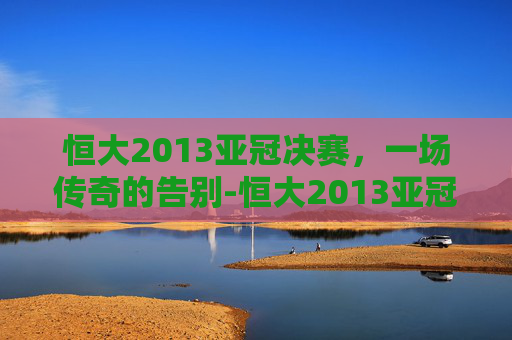 恒大2013亚冠决赛，一场传奇的告别-恒大2013亚冠决赛将以德报怨