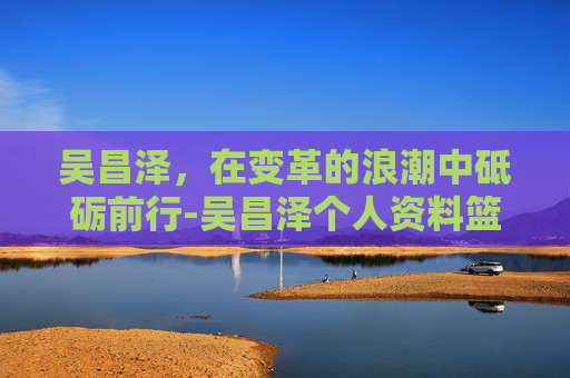 吴昌泽，在变革的浪潮中砥砺前行-吴昌泽个人资料篮球