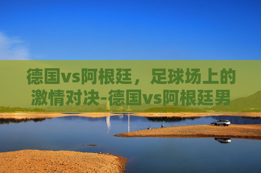 德国vs阿根廷，足球场上的激情对决-德国vs阿根廷男排比赛结果