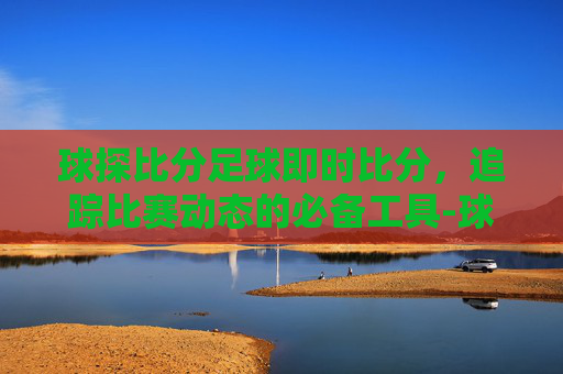球探比分足球即时比分，追踪比赛动态的必备工具-球探比分足球即时比分手机版0世界杯