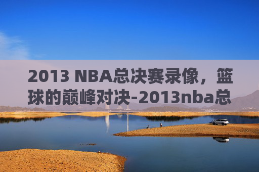 2013 NBA总决赛录像，篮球的巅峰对决-2013nba总决赛集锦
