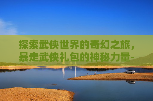 探索武侠世界的奇幻之旅，暴走武侠礼包的神秘力量-暴走武侠攻略