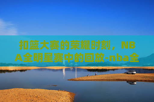 扣篮大赛的荣耀时刻，NBA全明星赛中的回放-nba全明星扣篮大赛回放在哪看
