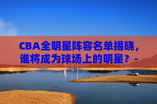 CBA全明星阵容名单揭晓，谁将成为球场上的明星？-cba全明星阵容名单最新