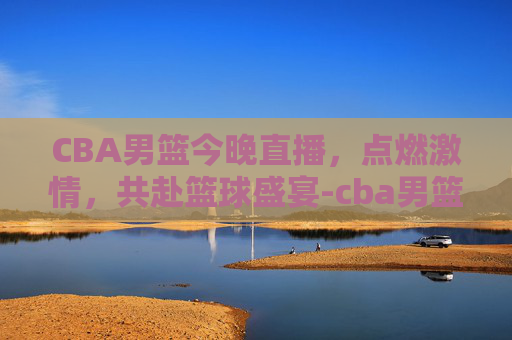 CBA男篮今晚直播，点燃激情，共赴篮球盛宴-cba男篮今晚直播屋