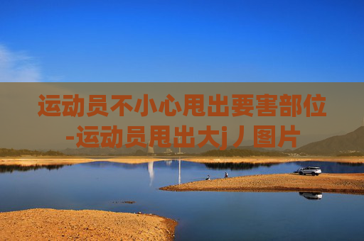 运动员不小心甩出要害部位-运动员甩出大j丿图片