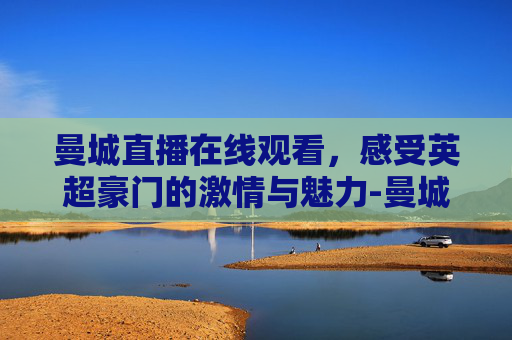 曼城直播在线观看，感受英超豪门的激情与魅力-曼城直播在线观看24直播网
