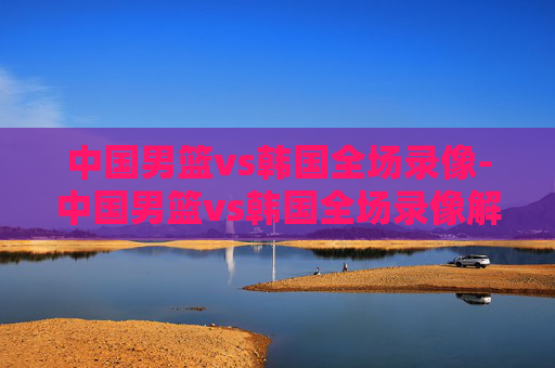 中国男篮vs韩国全场录像-中国男篮vs韩国全场录像解说