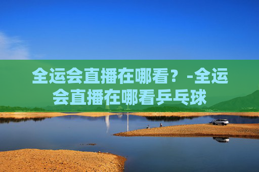 全运会直播在哪看？-全运会直播在哪看乒乓球