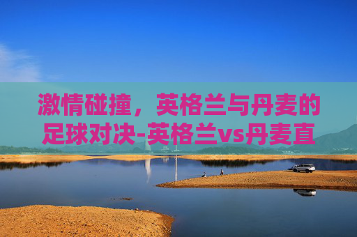 激情碰撞，英格兰与丹麦的足球对决-英格兰vs丹麦直播回放