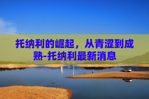 托纳利的崛起，从青涩到成熟-托纳利最新消息