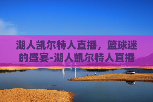 湖人凯尔特人直播，篮球迷的盛宴-湖人凯尔特人直播免费