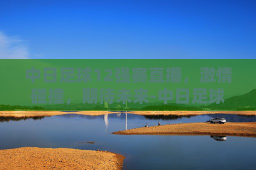 中日足球12强赛直播，激情碰撞，期待未来-中日足球12强赛直播视频