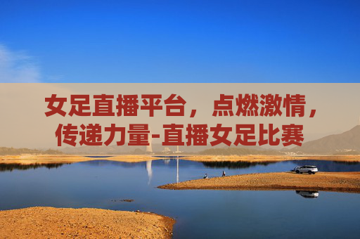 女足直播平台，点燃激情，传递力量-直播女足比赛