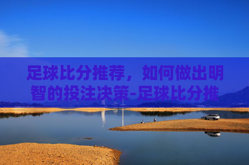 足球比分推荐，如何做出明智的投注决策-足球比分推荐预测分析