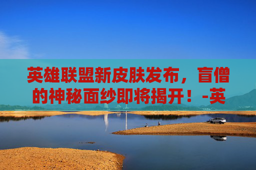 英雄联盟新皮肤发布，盲僧的神秘面纱即将揭开！-英雄联盟瞎子新皮肤