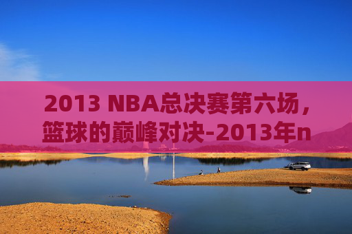 2013 NBA总决赛第六场，篮球的巅峰对决-2013年nba总决赛第六场视频