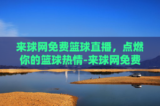 来球网免费篮球直播，点燃你的篮球热情-来球网免费篮球直播下载