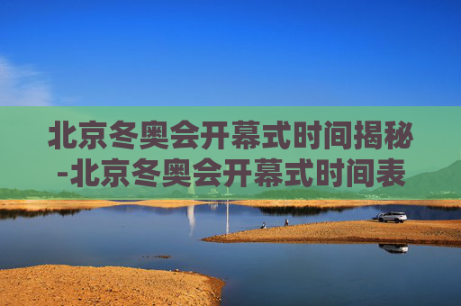 北京冬奥会开幕式时间揭秘-北京冬奥会开幕式时间表