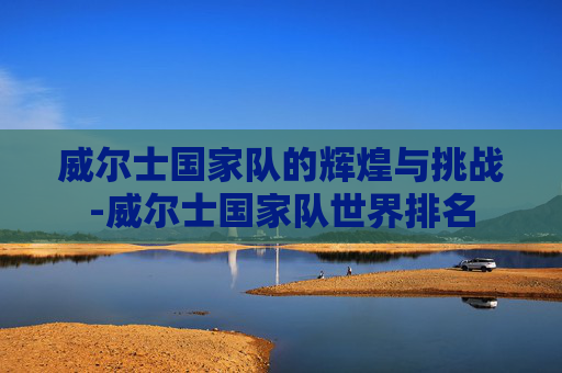 威尔士国家队的辉煌与挑战-威尔士国家队世界排名