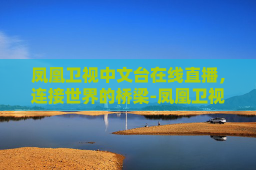 凤凰卫视中文台在线直播，连接世界的桥梁-凤凰卫视中文台在线直播手机版