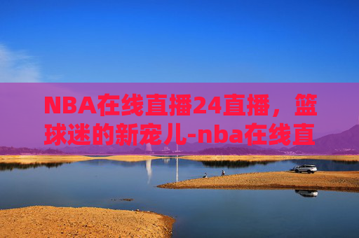 NBA在线直播24直播，篮球迷的新宠儿-nba在线直播24直播网