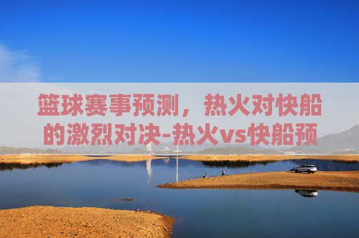 篮球赛事预测，热火对快船的激烈对决-热火vs快船预测结果