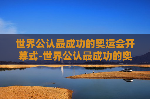 世界公认最成功的奥运会开幕式-世界公认最成功的奥运会开幕式是